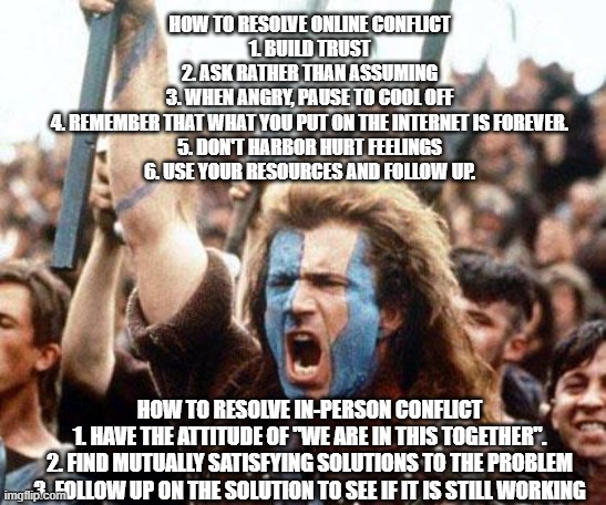 Handling conflict | HOW TO RESOLVE ONLINE CONFLICT
1. BUILD TRUST
2. ASK RATHER THAN ASSUMING
3. WHEN ANGRY, PAUSE TO COOL OFF
4. REMEMBER THAT WHAT YOU PUT ON THE INTERNET IS FOREVER.
5. DON'T HARBOR HURT FEELINGS
6. USE YOUR RESOURCES AND FOLLOW UP. HOW TO RESOLVE IN-PERSON CONFLICT
1. HAVE THE ATTITUDE OF "WE ARE IN THIS TOGETHER".
2. FIND MUTUALLY SATISFYING SOLUTIONS TO THE PROBLEM
3. FOLLOW UP ON THE SOLUTION TO SEE IF IT IS STILL WORKING | image tagged in merge conflict | made w/ Imgflip meme maker