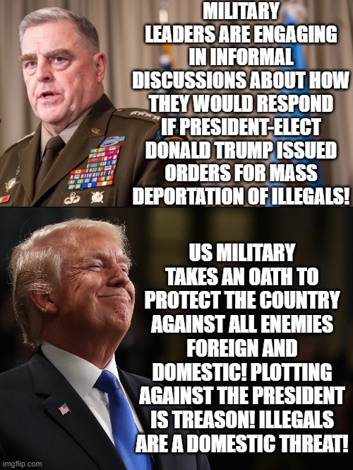 All enemies foreign and domestic!! Failure to obey is treason! Good luck in Leavenworth! | MILITARY LEADERS ARE ENGAGING IN INFORMAL DISCUSSIONS ABOUT HOW THEY WOULD RESPOND IF PRESIDENT-ELECT DONALD TRUMP ISSUED ORDERS FOR MASS DEPORTATION OF ILLEGALS! US MILITARY TAKES AN OATH TO PROTECT THE COUNTRY AGAINST ALL ENEMIES FOREIGN AND DOMESTIC! PLOTTING AGAINST THE PRESIDENT IS TREASON! ILLEGALS ARE A DOMESTIC THREAT! | image tagged in treason | made w/ Imgflip meme maker