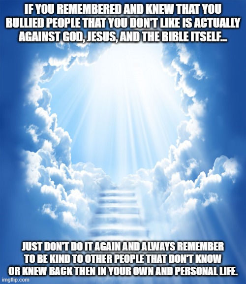 Be kind and always love your neighbors as yourselves! | IF YOU REMEMBERED AND KNEW THAT YOU BULLIED PEOPLE THAT YOU DON'T LIKE IS ACTUALLY AGAINST GOD, JESUS, AND THE BIBLE ITSELF... JUST DON'T DO IT AGAIN AND ALWAYS REMEMBER TO BE KIND TO OTHER PEOPLE THAT DON'T KNOW OR KNEW BACK THEN IN YOUR OWN AND PERSONAL LIFE. | image tagged in heaven,memes,bible,be kind | made w/ Imgflip meme maker