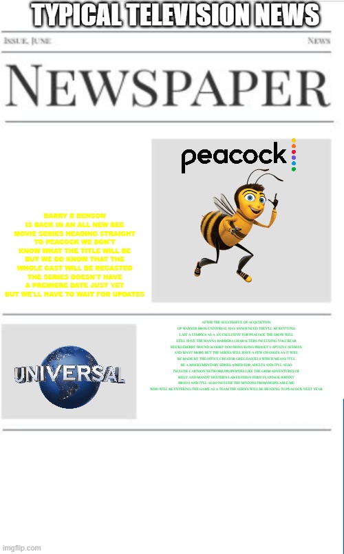 typical television news volume 26 | TYPICAL TELEVISION NEWS; BARRY B BENSON IS BACK IN AN ALL NEW BEE MOVIE SERIES HEADING STRAIGHT TO PEACOCK WE DON'T KNOW WHAT THE TITLE WILL BE BUT WE DO KNOW THAT THE WHOLE CAST WILL BE RECASTED THE SERIES DOESN'T HAVE A PREMIERE DATE JUST YET BUT WE'LL HAVE TO WAIT FOR UPDATES; AFTER THE SUCCESSFUL OF ACQUISITION OF WARNER BROS UNIVERSAL HAS ANNOUNCED THEY'LL BE REVIVING LAFF A LYMPICS AS A AN EXCLUSIVE FOR PEACOCK THE SHOW WILL STILL HAVE THE HANNA BARBERA CHARACTERS INCLUDING YOGI BEAR HUCKLEBERRY HOUND SCOOBY DOO HONG KONG PHOOEY CAPTAIN CAVEMAN AND MANY MORE BUT THE SERIES WILL HAVE A FEW CHANGES AS IT WILL BE MADE BY THE OFFICE CREATOR GREG DANIELS WHICH MEANS IT'LL BE A MOCKUMENTARY SERIES AIMED FOR ADULTS AND IT'LL ALSO INCLUDE CARTOON NETWORK PROPERTIES LIKE THE GRIM ADVENTURES OF BILLY AND MANDY DEXTER'S LAB ED EDD N EDDY FLAPJACK JOHNNY BRAVO AND IT'LL ALSO INCLUDE THE MINIONS FROM DESPICABLE ME WHO WILL BE ENTERING THE GAME AS A TEAM THE SERIES WILL BE HEADING TO PEACOCK NEXT YEAR | image tagged in blank newspaper,prediction,universal studios,tv shows,fake | made w/ Imgflip meme maker