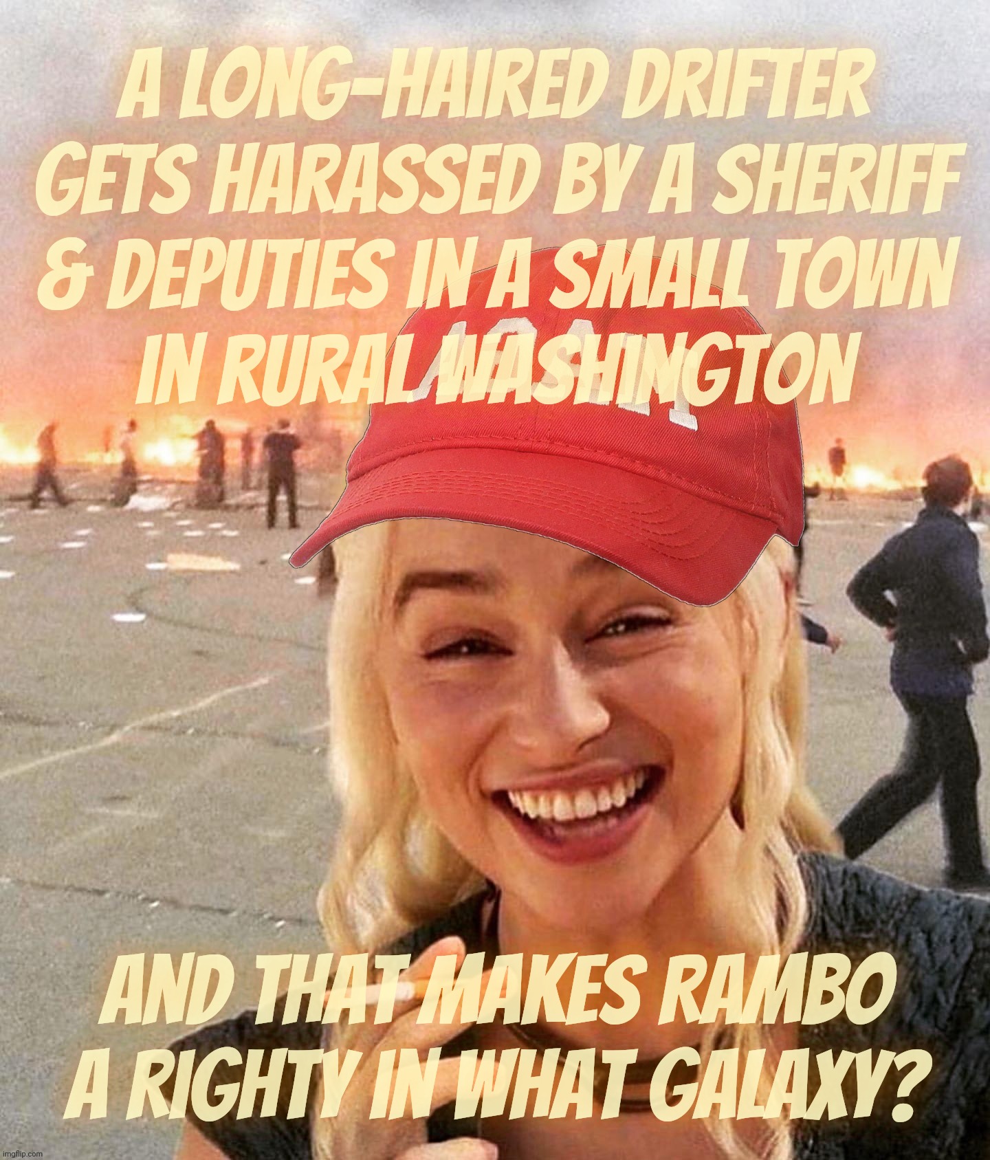 In the latest in MAGAts getting movies ass-backwards, Rambo is a Righty against the Liberal authorities out to oppress him! | A long-haired drifter
gets harassed by a sheriff
& deputies in a small town
in rural Washington; And That makes Rambo a Righty in what Galaxy? | image tagged in disaster smoker girl maga edition,first blood,rambo,magats movie fanfic,deflection projection confession,conservative hypocrisy | made w/ Imgflip meme maker