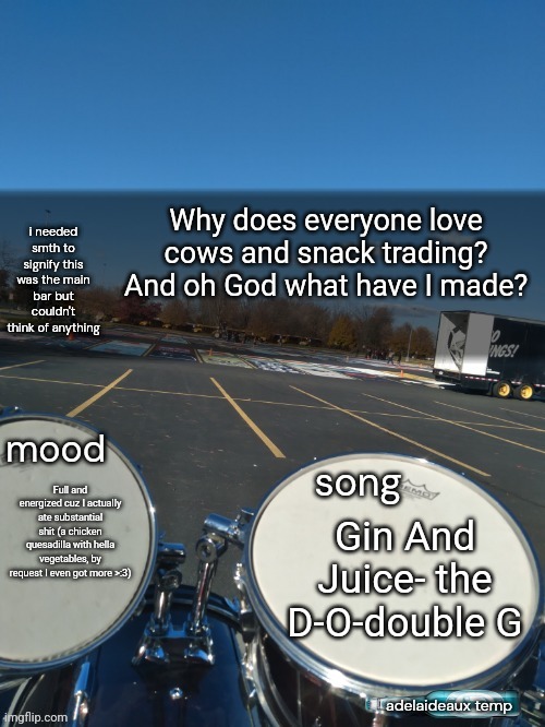 adelaideaux temp mk iv | Why does everyone love cows and snack trading? And oh God what have I made? Full and energized cuz I actually ate substantial shit (a chicken quesadilla with hella vegetables, by request I even got more >:3); Gin And Juice- the D-O-double G | image tagged in adelaideaux temp mk iv | made w/ Imgflip meme maker
