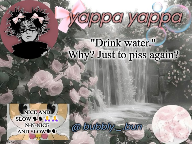 where green next video if you need help | "Drink water."
Why? Just to piss again? NICE AND SLOW 🗣🗣🙏🙏 N-N-NICE AND SLOW🗣🗣 | image tagged in bubbly _ bun's temp | made w/ Imgflip meme maker