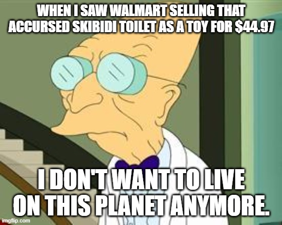 I don't want to live on this planet anymore | WHEN I SAW WALMART SELLING THAT ACCURSED SKIBIDI TOILET AS A TOY FOR $44.97; I DON'T WANT TO LIVE ON THIS PLANET ANYMORE. | image tagged in i don't want to live on this planet anymore | made w/ Imgflip meme maker