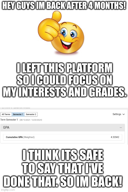 YEAAAA | HEY GUYS IM BACK AFTER 4 MONTHS! I LEFT THIS PLATFORM SO I COULD FOCUS ON MY INTERESTS AND GRADES. I THINK ITS SAFE TO SAY THAT I'VE DONE THAT. SO IM BACK! | image tagged in blank white template,fun,funny,relatable,school,memes | made w/ Imgflip meme maker