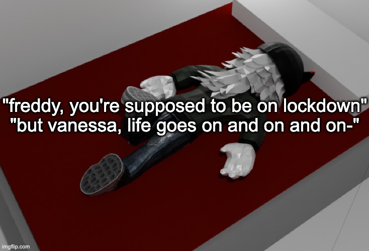 life goes on and on and on- | "freddy, you're supposed to be on lockdown"
"but vanessa, life goes on and on and on-" | image tagged in now im drunk as fuck about to pass out | made w/ Imgflip meme maker