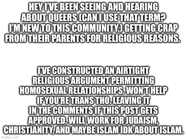 HEY I’VE BEEN SEEING AND HEARING ABOUT QUEERS (CAN I USE THAT TERM? I’M NEW TO THIS COMMUNITY.) GETTING CRAP FROM THEIR PARENTS FOR RELIGIOUS REASONS. I’VE CONSTRUCTED AN AIRTIGHT RELIGIOUS ARGUMENT PERMITTING HOMOSEXUAL RELATIONSHIPS. WON’T HELP IF YOU’RE TRANS THO. LEAVING IT IN THE COMMENTS IF THIS POST GETS APPROVED. WILL WORK FOR JUDAISM, CHRISTIANITY, AND MAYBE ISLAM IDK ABOUT ISLAM. | made w/ Imgflip meme maker