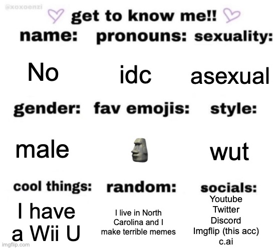 get to know me but better | No; idc; asexual; 🗿; wut; male; Youtube
Twitter
Discord
Imgflip (this acc)
c.ai; I live in North Carolina and I make terrible memes; I have a Wii U | image tagged in get to know me but better | made w/ Imgflip meme maker