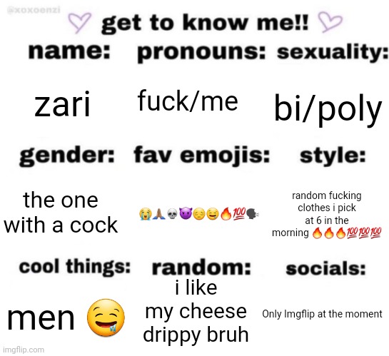 get to know me but better | fuck/me; zari; bi/poly; 😭🙏🏽💀😈😔🤤🔥💯🗣️; random fucking clothes i pick at 6 in the morning 🔥🔥🔥💯💯💯; the one with a cock; i like my cheese drippy bruh; Only Imgflip at the moment; men 🤤 | image tagged in get to know me but better | made w/ Imgflip meme maker