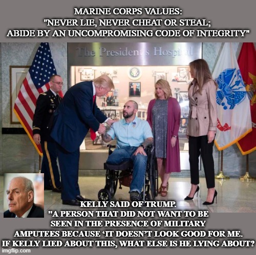 kelly lied | MARINE CORPS VALUES:
"NEVER LIE, NEVER CHEAT OR STEAL; 

ABIDE BY AN UNCOMPROMISING CODE OF INTEGRITY"; KELLY SAID OF TRUMP. 
"A PERSON THAT DID NOT WANT TO BE SEEN IN THE PRESENCE OF MILITARY AMPUTEES BECAUSE ‘IT DOESN’T LOOK GOOD FOR ME.

IF KELLY LIED ABOUT THIS, WHAT ELSE IS HE LYING ABOUT? | made w/ Imgflip meme maker