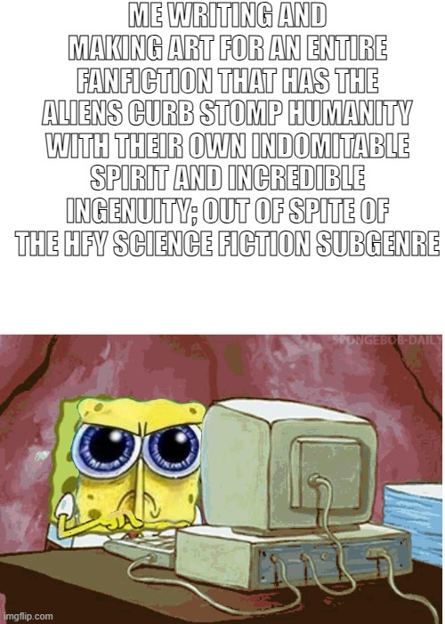 In opposition of HFY | ME WRITING AND MAKING ART FOR AN ENTIRE FANFICTION THAT HAS THE ALIENS CURB STOMP HUMANITY WITH THEIR OWN INDOMITABLE SPIRIT AND INCREDIBLE INGENUITY; OUT OF SPITE OF THE HFY SCIENCE FICTION SUBGENRE | image tagged in scifi,fanfiction | made w/ Imgflip meme maker