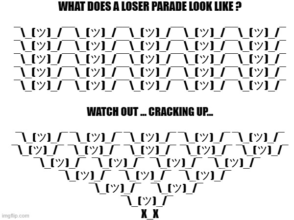 LOSER PARADE | WHAT DOES A LOSER PARADE LOOK LIKE ?
 

¯\_(ツ)_/¯¯\_(ツ)_/¯¯\_(ツ)_/¯¯\_(ツ)_/¯¯\_(ツ)_/¯
¯\_(ツ)_/¯¯\_(ツ)_/¯¯\_(ツ)_/¯¯\_(ツ)_/¯¯\_(ツ)_/¯
¯\_(ツ)_/¯¯\_(ツ)_/¯¯\_(ツ)_/¯¯\_(ツ)_/¯¯\_(ツ)_/¯
¯\_(ツ)_/¯¯\_(ツ)_/¯¯\_(ツ)_/¯¯\_(ツ)_/¯¯\_(ツ)_/¯
¯\_(ツ)_/¯¯\_(ツ)_/¯¯\_(ツ)_/¯¯\_(ツ)_/¯¯\_(ツ)_/¯; WATCH OUT ... CRACKING UP...
 
¯\_(ツ)_/¯ ¯\_(ツ)_/¯ ¯\_(ツ)_/¯ ¯\_(ツ)_/¯ ¯\_(ツ)_/¯
¯\_(ツ)_/¯  ¯\_(ツ)_/¯  ¯\_(ツ)_/¯  ¯\_(ツ)_/¯  ¯\_(ツ)_/¯
¯\_(ツ)_/¯   ¯\_(ツ)_/¯   ¯\_(ツ)_/¯   ¯\_(ツ)_/¯   
¯\_(ツ)_/¯    ¯\_(ツ)_/¯    ¯\_(ツ)_/¯     
¯\_(ツ)_/¯     ¯\_(ツ)_/¯    
¯\_(ツ)_/¯   
X_X | image tagged in loser,parade,cracking,dead,loser parade,tag | made w/ Imgflip meme maker