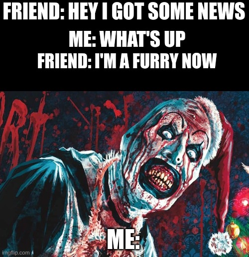 If no one else will do it, I will | FRIEND: HEY I GOT SOME NEWS; ME: WHAT'S UP; FRIEND: I'M A FURRY NOW; ME: | image tagged in anti furry,you have chosen death | made w/ Imgflip meme maker