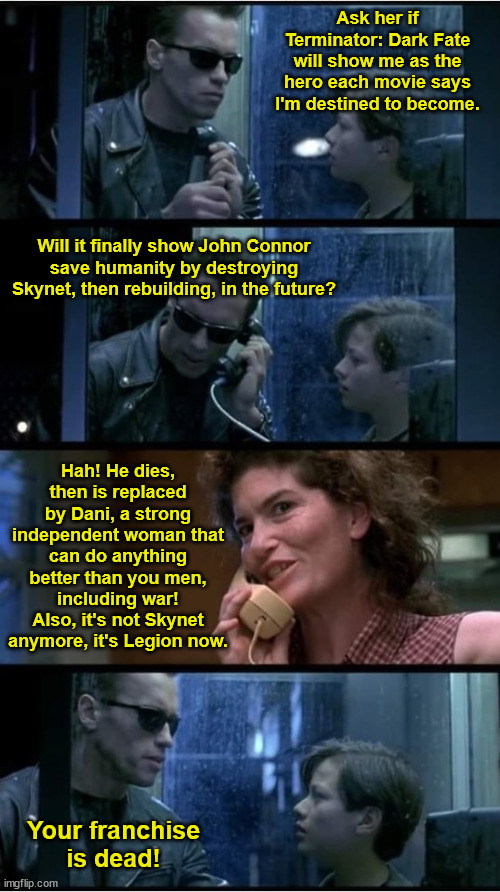 John Connor Learns About Terminator: Dark Fate | Ask her if Terminator: Dark Fate will show me as the hero each movie says I'm destined to become. Will it finally show John Connor
save humanity by destroying Skynet, then rebuilding, in the future? Hah! He dies, then is replaced by Dani, a strong independent woman that can do anything better than you men, including war! Also, it's not Skynet anymore, it's Legion now. Your franchise
is dead! | image tagged in terminator 2 phone booth,franchise dead,dark fate,feminism,john connor,legion | made w/ Imgflip meme maker