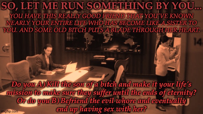 Totally Not Based Off Of Something | SO, LET ME RUN SOMETHING BY YOU... YOU HAVE THIS REALLY GOOD FRIEND THAT YOU'VE KNOWN
NEARLY YOUR ENTIRE LIFE WHO HAS BECOME LIKE A SISTER TO
YOU. AND SOME OLD BITCH PUTS A BLADE THROUGH HER HEART. Do you A) Kill the son of a bitch and make it your life's
mission to make sure they suffer until the ends of eternity?
Or do you B) Befriend the evil whore and eventually
end up having sex with her? | image tagged in so get this,needed to vent,i swear this bastard,im gonna kill him,love cannot buy him mercy,this is where i draw the line | made w/ Imgflip meme maker