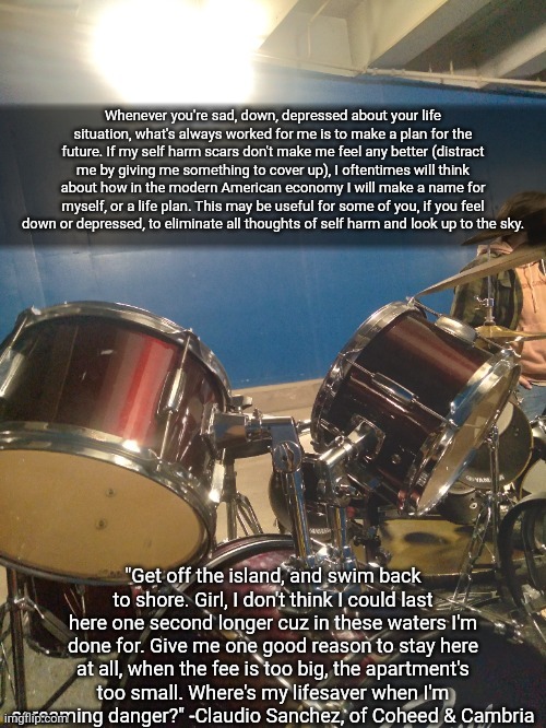 adelaideaux temp mk iv- important variant | Whenever you're sad, down, depressed about your life situation, what's always worked for me is to make a plan for the future. If my self harm scars don't make me feel any better (distract me by giving me something to cover up), I oftentimes will think about how in the modern American economy I will make a name for myself, or a life plan. This may be useful for some of you, if you feel down or depressed, to eliminate all thoughts of self harm and look up to the sky. "Get off the island, and swim back to shore. Girl, I don't think I could last here one second longer cuz in these waters I'm done for. Give me one good reason to stay here at all, when the fee is too big, the apartment's too small. Where's my lifesaver when I'm screaming danger?" -Claudio Sanchez, of Coheed & Cambria | image tagged in adelaideaux temp mk iv- important variant | made w/ Imgflip meme maker