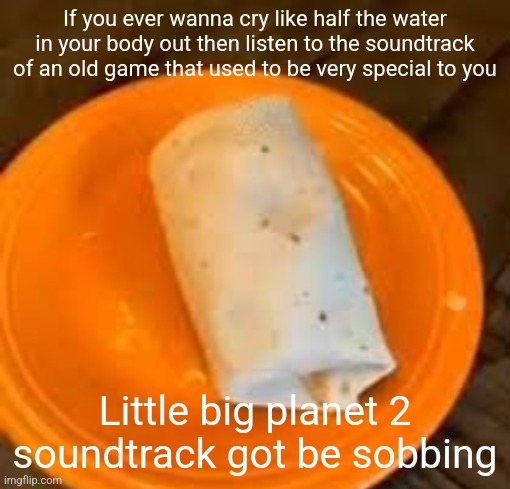 JimmyHere Burrito | If you ever wanna cry like half the water in your body out then listen to the soundtrack of an old game that used to be very special to you; Little big planet 2 soundtrack got be sobbing | image tagged in jimmyhere burrito | made w/ Imgflip meme maker