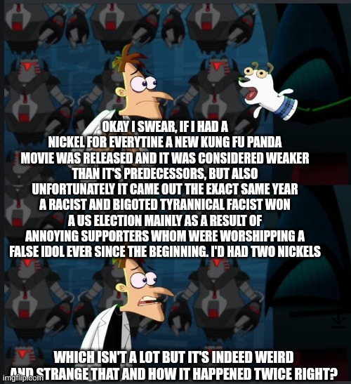 2 nickels | OKAY I SWEAR, IF I HAD A NICKEL FOR EVERYTINE A NEW KUNG FU PANDA MOVIE WAS RELEASED AND IT WAS CONSIDERED WEAKER THAN IT'S PREDECESSORS, BUT ALSO UNFORTUNATELY IT CAME OUT THE EXACT SAME YEAR A RACIST AND BIGOTED TYRANNICAL FACIST WON A US ELECTION MAINLY AS A RESULT OF ANNOYING SUPPORTERS WHOM WERE WORSHIPPING A FALSE IDOL EVER SINCE THE BEGINNING. I'D HAD TWO NICKELS; WHICH ISN'T A LOT BUT IT'S INDEED WEIRD AND STRANGE THAT AND HOW IT HAPPENED TWICE RIGHT? | image tagged in 2 nickels,politics lol,political meme,trump sucks,trump supporters,2024 | made w/ Imgflip meme maker