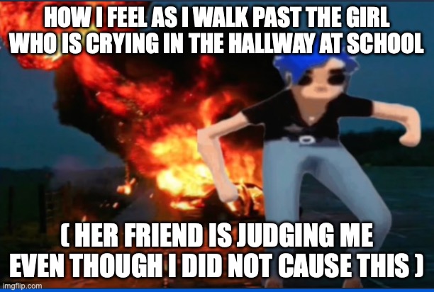 HOW I FEEL AS I WALK PAST THE GIRL WHO IS CRYING IN THE HALLWAY AT SCHOOL; ( HER FRIEND IS JUDGING ME EVEN THOUGH I DID NOT CAUSE THIS ) | made w/ Imgflip meme maker