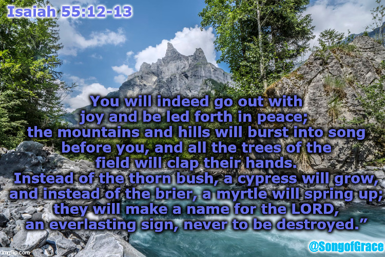 Isaiah 55:12-13 | You will indeed go out with joy and be led forth in peace; 
the mountains and hills will burst into song before you, and all the trees of the field will clap their hands.
Instead of the thorn bush, a cypress will grow,
and instead of the brier, a myrtle will spring up;
they will make a name for the LORD,
an everlasting sign, never to be destroyed.”; Isaiah 55:12-13; @SongofGrace | image tagged in biblical encouragement | made w/ Imgflip meme maker