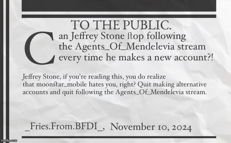 Fries' 1800s Announcement Template | C; an Jeffrey Stone ﬅop following the Agents_Of_Mendelevia stream every time he makes a new account?! Jeffrey Stone, if you're reading this, you do realize that moonﬆar_mobile hates you, right? Quit making alternative accounts and quit following the Agents_Of_Mendelevia stream. November 10, 2024 | image tagged in fries' 1800s announcement template | made w/ Imgflip meme maker