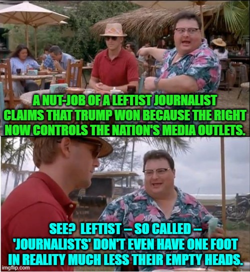 Yeah the Right controls ABC,CBS, NBC/MSNBC, CNN, The WAPO, and The New York Times.  Sheesh! | A NUT-JOB OF A LEFTIST JOURNALIST CLAIMS THAT TRUMP WON BECAUSE THE RIGHT NOW CONTROLS THE NATION'S MEDIA OUTLETS. SEE?  LEFTIST -- SO CALLED -- 'JOURNALISTS' DON'T EVEN HAVE ONE FOOT IN REALITY MUCH LESS THEIR EMPTY HEADS. | image tagged in yep | made w/ Imgflip meme maker