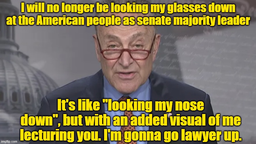 Chuck you, Chuck. | I will no longer be looking my glasses down at the American people as senate majority leader; It's like "looking my nose down", but with an added visual of me lecturing you. I'm gonna go lawyer up. | image tagged in chuck schumer,senate,maga,trump,election | made w/ Imgflip meme maker