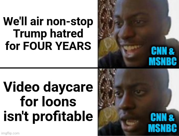 Oh yeah! Oh no... | We'll air non-stop
Trump hatred
for FOUR YEARS; CNN &
MSNBC; Video daycare for loons isn't profitable; CNN &
MSNBC | image tagged in oh yeah oh no,memes,cnn,msnbc,trump derangement syndrome,mainstream media | made w/ Imgflip meme maker