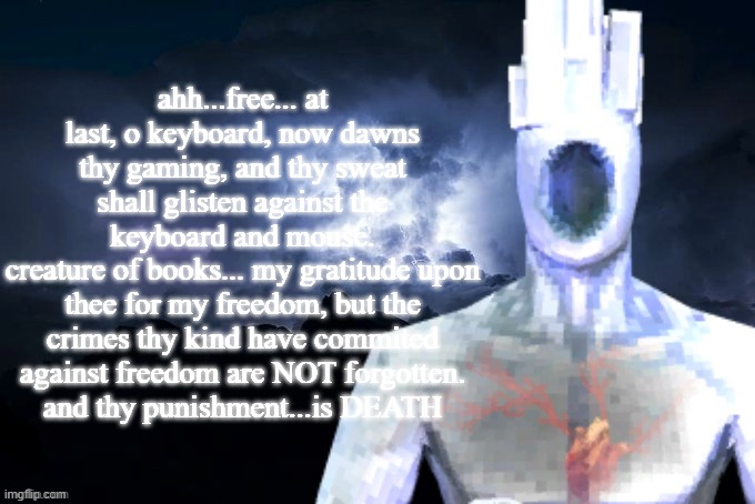 Low Tier Minos Prime | ahh...free... at last, o keyboard, now dawns thy gaming, and thy sweat shall glisten against the keyboard and mouse.
creature of books... my gratitude upon thee for my freedom, but the crimes thy kind have commited against freedom are NOT forgotten.
and thy punishment...is DEATH | image tagged in low tier minos prime | made w/ Imgflip meme maker