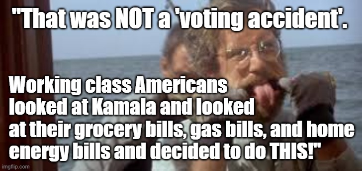 "That was not a 'voting accident'. Working class Americans looked at their grocery bills, gas bills, etc. and rejected Kamala." | "That was NOT a 'voting accident'. Working class Americans
looked at Kamala and looked
at their grocery bills, gas bills, and home energy bills and decided to do THIS!" | image tagged in memes,funny,funny memes,american politics,kamala harris,jaws | made w/ Imgflip meme maker