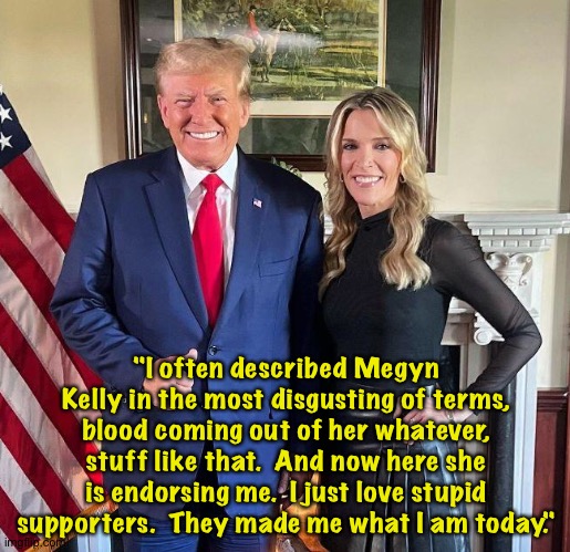 Trump thrives on the stupidity of others. | "I often described Megyn Kelly in the most disgusting of terms, blood coming out of her whatever, stuff like that.  And now here she is endorsing me.  I just love stupid supporters.  They made me what I am today." | image tagged in donald trump and megyn kelly | made w/ Imgflip meme maker