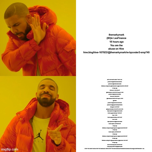 Drake Hotline Bling Meme | themarkymark (80)in LeoFinance 18 hours ago
You are the abuse on Hive 
hive.blog/hive-167922/@themarkymark/re-bpcvoter3-smp740; ARE YOU SURE ABOUT THAT !LOL 
peakd.com/@buildawhale/activities
peakd.com/@buildawhale/wallet
Withdraw vesting from @buildawhale to @ipromote4513.185 HIVE
12 days ago
Received: 2,320,284 HP
@blocktrades	2,320,227 HP	Aug 16, 2020
peakd.com/@usainvote/wallet
Received: 569,089 HP
@blocktrades	569,074 HP Aug 16, 2020
@windkc
peakd.com/@usainvote/comments
peakd.com/@gogreenbuddy/activities
Delegated: 15,775 HP
@ssg-community	15,136 HP	Jul 29, 2024
https://peakd.com/@punkteam/wallet
Sent to gogreenbuddy-7.195 HIVE
Sep 2, 2023
Sent to gogreenbuddy-44.987 HIVE
Oct 5, 2023
https://peakd.com/@ipromote/wallet
Sent to alpha-4,288.000 HIVE
2 days ago
Withdraw vesting from @stemgeeks to @ipromote0.000 HIVE
3 days ago
Sent to alpha-4,388.000 HIVE
9 days ago
Withdraw vesting from @stemgeeks to @ipromote0.000 HIVE
10 days ago
Withdraw vesting from @proposalalert to @ipromote1.191 HIVE
10 days ago
Sent to themarkymark-100.000 HIVE
8 days ago peakd.com/@alpha/wallet
STOP THE ABUSE !DOOK STOP THE SMOKING !WEED STOP THE #BUILDAWHALEFARM #BUILDAWHALESCAM @GOGREENBUDDY  !LOL | image tagged in memes,drake hotline bling | made w/ Imgflip meme maker