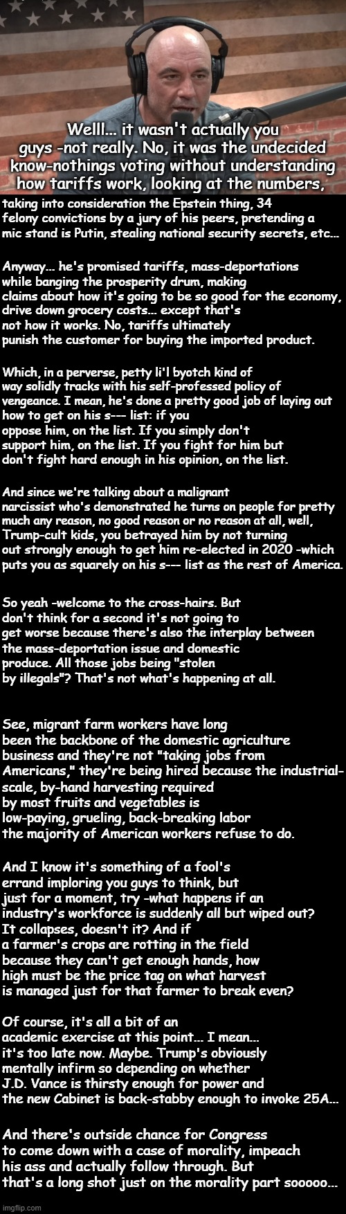 There it is, Trump-cult kids... you did it -you got your King Moron back into office. | Welll... it wasn't actually you guys -not really. No, it was the undecided know-nothings voting without understanding how tariffs work, looking at the numbers, taking into consideration the Epstein thing, 34 felony convictions by a jury of his peers, pretending a mic stand is Putin, stealing national security secrets, etc... Anyway... he's promised tariffs, mass-deportations while banging the prosperity drum, making claims about how it's going to be so good for the economy, drive down grocery costs... except that's not how it works. No, tariffs ultimately punish the customer for buying the imported product. Which, in a perverse, petty li'l byotch kind of way solidly tracks with his self-professed policy of vengeance. I mean, he's done a pretty good job of laying out; how to get on his s--- list: if you oppose him, on the list. If you simply don't support him, on the list. If you fight for him but don't fight hard enough in his opinion, on the list. And since we're talking about a malignant narcissist who's demonstrated he turns on people for pretty much any reason, no good reason or no reason at all, well, Trump-cult kids, you betrayed him by not turning out strongly enough to get him re-elected in 2020 -which puts you as squarely on his s--- list as the rest of America. So yeah -welcome to the cross-hairs. But don't think for a second it's not going to get worse because there's also the interplay between; the mass-deportation issue and domestic produce. All those jobs being "stolen by illegals"? That's not what's happening at all. See, migrant farm workers have long been the backbone of the domestic agriculture business and they're not "taking jobs from Americans," they're being hired because the industrial-; scale, by-hand harvesting required by most fruits and vegetables is low-paying, grueling, back-breaking labor the majority of American workers refuse to do. And I know it's something of a fool's errand imploring you guys to think, but just for a moment, try -what happens if an industry's workforce is suddenly all but wiped out? It collapses, doesn't it? And if a farmer's crops are rotting in the field because they can't get enough hands, how high must be the price tag on what harvest is managed just for that farmer to break even? Of course, it's all a bit of an academic exercise at this point... I mean... it's too late now. Maybe. Trump's obviously mentally infirm so depending on whether J.D. Vance is thirsty enough for power and the new Cabinet is back-stabby enough to invoke 25A... And there's outside chance for Congress to come down with a case of morality, impeach his ass and actually follow through. But that's a long shot just on the morality part sooooo... | image tagged in joe rogan,double long black template,short black template | made w/ Imgflip meme maker