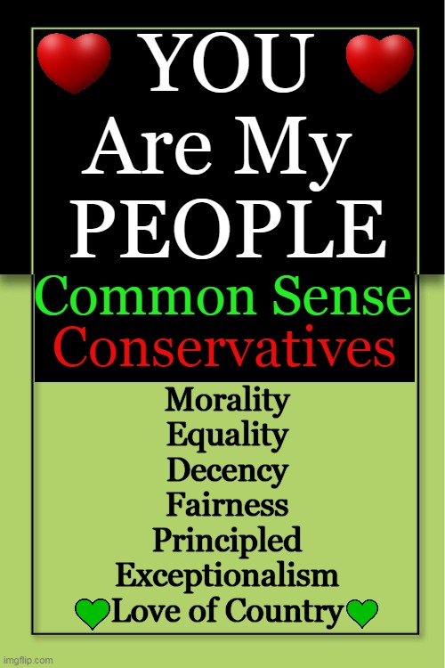 Better Days Ahead! | YOU 
Are My 
PEOPLE; Common Sense; Conservatives; Morality
Equality
Decency
Fairness
Principled
Exceptionalism
Love of Country | image tagged in conservatives,conservative logic,common sense,you are my people,america,donald trump approves | made w/ Imgflip meme maker