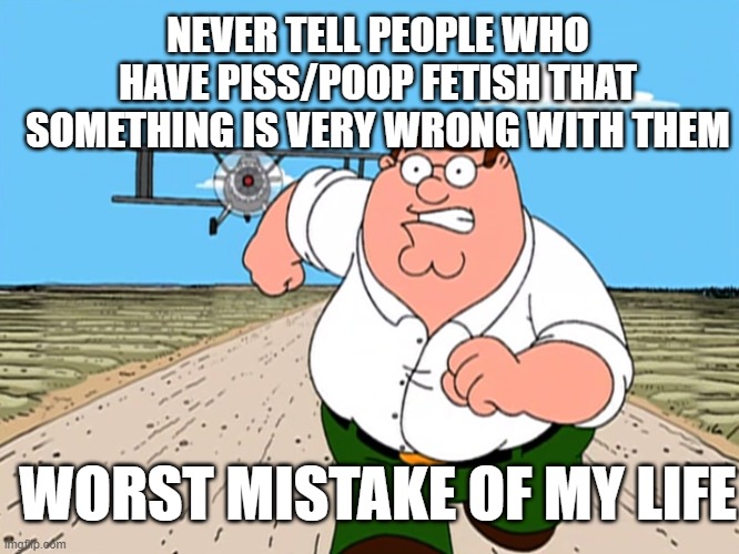 respects to the people who did | NEVER TELL PEOPLE WHO HAVE PISS/POOP FETISH THAT SOMETHING IS VERY WRONG WITH THEM; WORST MISTAKE OF MY LIFE | image tagged in peter griffin running away | made w/ Imgflip meme maker