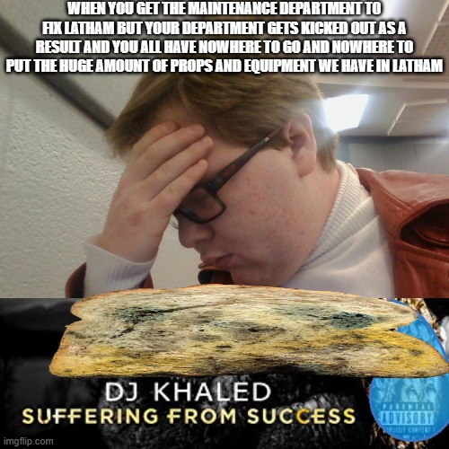 I cannot escape the mold not even at collage | WHEN YOU GET THE MAINTENANCE DEPARTMENT TO FIX LATHAM BUT YOUR DEPARTMENT GETS KICKED OUT AS A RESULT AND YOU ALL HAVE NOWHERE TO GO AND NOWHERE TO PUT THE HUGE AMOUNT OF PROPS AND EQUIPMENT WE HAVE IN LATHAM | image tagged in memes,dj khaled suffering from success meme | made w/ Imgflip meme maker