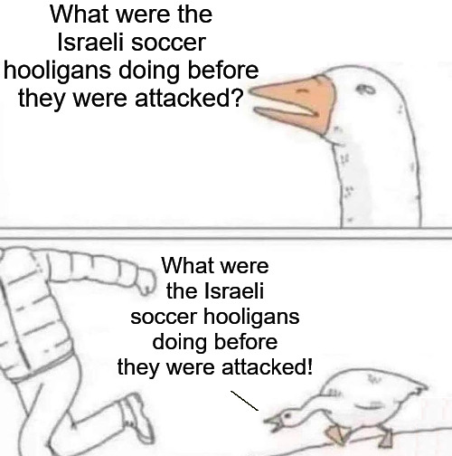 Sooo.. About Amsterdam | What were the Israeli soccer hooligans doing before they were attacked? What were the Israeli soccer hooligans doing before they were attacked! | image tagged in goose chase,free palestine,amsterdam,israel,palestine,soccer | made w/ Imgflip meme maker