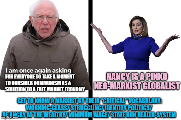 BERNIE THE COMMIE WORDSMITH, to separate from Loser Machine & ensure his philosophy survives | NANCY IS A PINKO
NEO-MARXIST GLOBALIST; FOR EVERYONE TO TAKE A MOMENT 
TO CONSIDER COMMUNISM AS A 
SOLUTION TO A FREE MARKET ECONOMY; GET TO KNOW A MARXIST BY THEIR "CRITICAL" VOCABULARY:
WORKING-CLASS/ STRUGGLING/ IDENTITY POLITICS/ 
BE ANGRY AT THE WEALTHY/ MINIMUM WAGE/ STATE RUN HEALTH-SYSTEM | image tagged in kamala harris,nancy pelosi,bernie,communist socialist,working class,democrat party | made w/ Imgflip meme maker