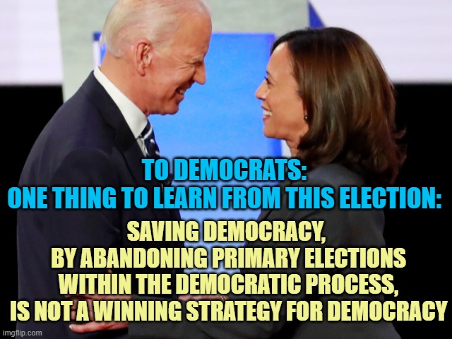 STRUGGLES: If one wonders why democrats are struggling with their own RADICAL faction within their Party | TO DEMOCRATS:
ONE THING TO LEARN FROM THIS ELECTION:; SAVING DEMOCRACY, 
BY ABANDONING PRIMARY ELECTIONS
WITHIN THE DEMOCRATIC PROCESS,
IS NOT A WINNING STRATEGY FOR DEMOCRACY | image tagged in biden harris,democracy,globalism,communist detected on american soil,hotel california,nevertrump | made w/ Imgflip meme maker