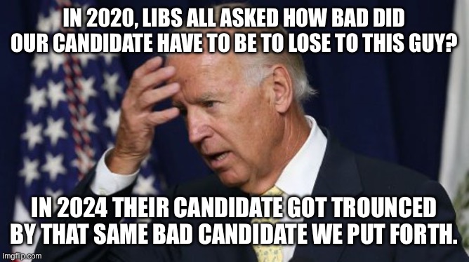 Joe Biden worries | IN 2020, LIBS ALL ASKED HOW BAD DID OUR CANDIDATE HAVE TO BE TO LOSE TO THIS GUY? IN 2024 THEIR CANDIDATE GOT TROUNCED BY THAT SAME BAD CANDIDATE WE PUT FORTH. | image tagged in joe biden worries | made w/ Imgflip meme maker