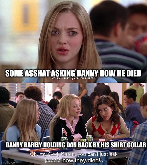 You can't just ask people why they're white | SOME ASSHAT ASKING DANNY HOW HE DIED; DANNY BARELY HOLDING DAN BACK BY HIS SHIRT COLLAR; how they died! | image tagged in you can't just ask people why they're white,danny phantom,dan phantom | made w/ Imgflip meme maker