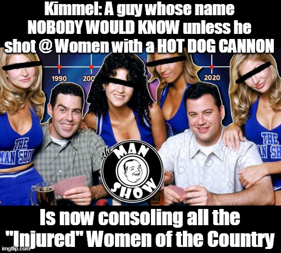 The guy gives 14 Carat Assholes a bad name | Kimmel: A guy whose name NOBODY WOULD KNOW unless he shot @ Women with a HOT DOG CANNON; Is now consoling all the "Injured" Women of the Country | image tagged in kimmel man show meme | made w/ Imgflip meme maker