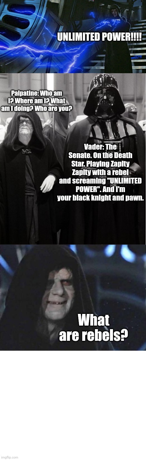 What If... Palpatine had alzheimer? | UNLIMITED POWER!!!! Palpatine: Who am I? Where am I? What am I doing? Who are you? Vader: The Senate. On the Death Star. Playing Zapity Zapity with a rebel and screaming "UNLIMITED POWER". And I'm your black knight and pawn. What are rebels? | image tagged in emperor palpatine force lightning,palpatine and vader,emporor palpatine,alzheimers,zapity zapity,star wars | made w/ Imgflip meme maker