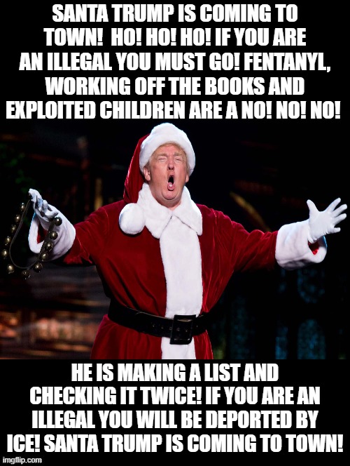 Ho! Ho! Ho! If you are an illegal you must go!! | SANTA TRUMP IS COMING TO TOWN!  HO! HO! HO! IF YOU ARE AN ILLEGAL YOU MUST GO! FENTANYL, WORKING OFF THE BOOKS AND EXPLOITED CHILDREN ARE A NO! NO! NO! HE IS MAKING A LIST AND CHECKING IT TWICE! IF YOU ARE AN ILLEGAL YOU WILL BE DEPORTED BY ICE! SANTA TRUMP IS COMING TO TOWN! | image tagged in santa claus,donald trump approves | made w/ Imgflip meme maker