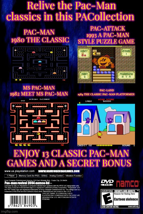 Relive the Pac-Man classics in this PACollection; PAC-ATTACK
1993 A PAC-MAN STYLE PUZZLE GAME; PAC-MAN 
1980 THE CLASSIC; MS PAC-MAN 
1982 MEET MS PAC-MAN; PAC-LAND
1984 THE CLASSIC PAC-MAN PLATFORMER; ENJOY 13 CLASSIC PAC-MAN GAMES AND A SECRET BONUS; WWW.NAMCOBANDAIGAMES.COM; Pac-man revival 2004 namco ltd; INFANTS AND ADULTS; Cartoon violence | image tagged in blank white template | made w/ Imgflip meme maker