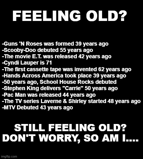 Feeling Old | FEELING OLD? -Guns 'N Roses was formed 39 years ago 
-Scooby-Doo debuted 55 years ago 
-The movie E.T. was released 42 years ago 
-Cyndi Lauper is 71 
-The first cassette tape was invented 62 years ago 
-Hands Across America took place 39 years ago 
-50 years ago, School House Rocks debuted 
-Stephen King delivers "Carrie" 50 years ago
-Pac Man was released 44 years ago 
-The TV series Laverne & Shirley started 48 years ago
-MTV Debuted 43 years ago; STILL FEELING OLD?
DON'T WORRY, SO AM I.... | image tagged in blank black | made w/ Imgflip meme maker