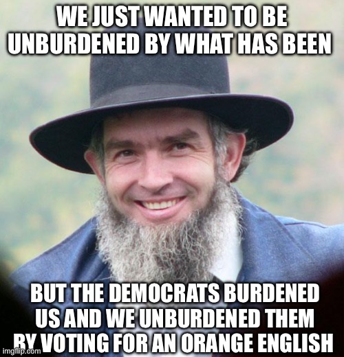 Unburdened | WE JUST WANTED TO BE UNBURDENED BY WHAT HAS BEEN; BUT THE DEMOCRATS BURDENED US AND WE UNBURDENED THEM BY VOTING FOR AN ORANGE ENGLISH | image tagged in amish,kamala harris,politics,donald trump,republicans,democrats | made w/ Imgflip meme maker