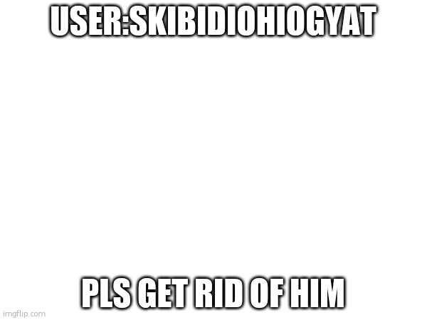 USER:SKIBIDIOHIOGYAT; PLS GET RID OF HIM | made w/ Imgflip meme maker