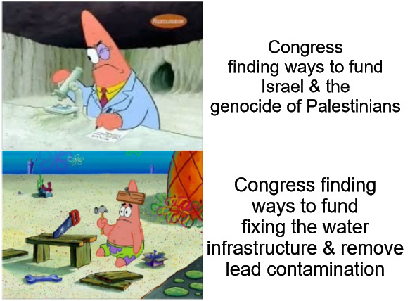 Congress' Priorities Are Whack | Congress finding ways to fund Israel & the genocide of Palestinians; Congress finding ways to fund fixing the water infrastructure & remove lead contamination | image tagged in patrick smart dumb,congress,israel,palestine,water,water is life | made w/ Imgflip meme maker