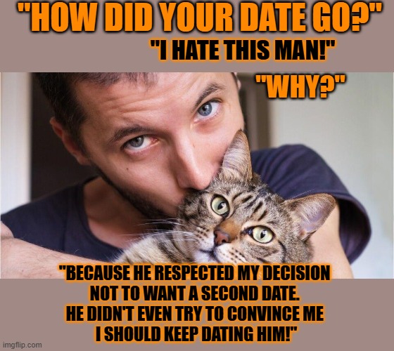 This #lolcat wonders if hoo-mens want others to respect them or not | "HOW DID YOUR DATE GO?"; "I HATE THIS MAN!"; "WHY?"; "BECAUSE HE RESPECTED MY DECISION 
NOT TO WANT A SECOND DATE. 
HE DIDN'T EVEN TRY TO CONVINCE ME 
I SHOULD KEEP DATING HIM!" | image tagged in dating,honesty,respect,lolcat,relationships | made w/ Imgflip meme maker